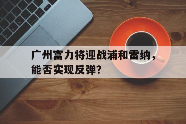 关于广州富力将迎战浦和雷纳，能否实现反弹？的信息